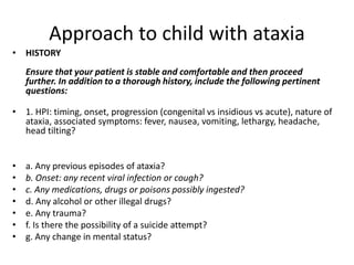 Approach to child with ataxia
• HISTORY
Ensure that your patient is stable and comfortable and then proceed
further. In addition to a thorough history, include the following pertinent
questions:
• 1. HPI: timing, onset, progression (congenital vs insidious vs acute), nature of
ataxia, associated symptoms: fever, nausea, vomiting, lethargy, headache,
head tilting?
• a. Any previous episodes of ataxia?
• b. Onset: any recent viral infection or cough?
• c. Any medications, drugs or poisons possibly ingested?
• d. Any alcohol or other illegal drugs?
• e. Any trauma?
• f. Is there the possibility of a suicide attempt?
• g. Any change in mental status?
 