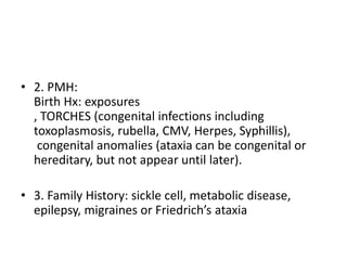 • 2. PMH:
Birth Hx: exposures
, TORCHES (congenital infections including
toxoplasmosis, rubella, CMV, Herpes, Syphillis),
congenital anomalies (ataxia can be congenital or
hereditary, but not appear until later).
• 3. Family History: sickle cell, metabolic disease,
epilepsy, migraines or Friedrich’s ataxia
 