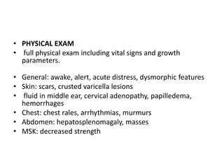 • PHYSICAL EXAM
• full physical exam including vital signs and growth
parameters.
• General: awake, alert, acute distress, dysmorphic features
• Skin: scars, crusted varicella lesions
• fluid in middle ear, cervical adenopathy, papilledema,
hemorrhages
• Chest: chest rales, arrhythmias, murmurs
• Abdomen: hepatosplenomagaly, masses
• MSK: decreased strength
 
