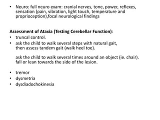 • Neuro: full neuro exam: cranial nerves, tone, power, reflexes,
sensation (pain, vibration, light touch, temperature and
proprioception),focal neurological findings
Assessment of Ataxia (Testing Cerebellar Function):
• truncal control.
• ask the child to walk several steps with natural gait,
then assess tandem gait (walk heel toe).
ask the child to walk several times around an object (ie. chair).
fall or lean towards the side of the lesion.
• tremor
• dysmetria
• dysdiadochokinesia
 