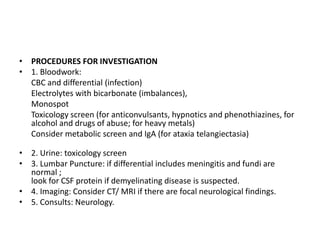• PROCEDURES FOR INVESTIGATION
• 1. Bloodwork:
CBC and differential (infection)
Electrolytes with bicarbonate (imbalances),
Monospot
Toxicology screen (for anticonvulsants, hypnotics and phenothiazines, for
alcohol and drugs of abuse; for heavy metals)
Consider metabolic screen and IgA (for ataxia telangiectasia)
• 2. Urine: toxicology screen
• 3. Lumbar Puncture: if differential includes meningitis and fundi are
normal ;
look for CSF protein if demyelinating disease is suspected.
• 4. Imaging: Consider CT/ MRI if there are focal neurological findings.
• 5. Consults: Neurology.
 
