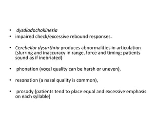 • dysdiadochokinesia
• impaired check/excessive rebound responses.
• Cerebellar dysarthria produces abnormalities in articulation
(slurring and inaccuracy in range, force and timing; patients
sound as if inebriated)
• phonation (vocal quality can be harsh or uneven),
• resonation (a nasal quality is common),
• prosody (patients tend to place equal and excessive emphasis
on each syllable)
 