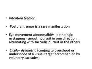 • Intention tremor .
• Postural tremor is a rare manifestation
• Eye movement abnormalities -pathologic
nystagmus (smooth pursuit in one direction
alternating with saccadic pursuit in the other).
• Ocular dysmetria (conjugate overshoot or
undershoot of a visual target accompanied by
voluntary saccades)
 