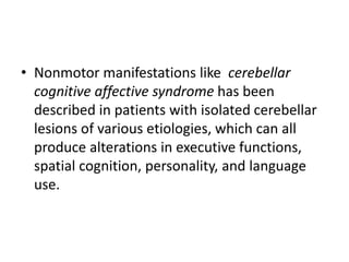 • Nonmotor manifestations like cerebellar
cognitive affective syndrome has been
described in patients with isolated cerebellar
lesions of various etiologies, which can all
produce alterations in executive functions,
spatial cognition, personality, and language
use.
 