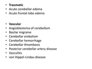 • Traumatic
• Acute cerebellar edema
• Acute frontal lobe edema
• Vascular
• Angioblastoma of cerebellum
• Basilar migraine
• Cerebellar embolism
• Cerebellar hemorrhage
• Cerebellar thrombosis
• Posterior cerebellar artery disease
• Vasculitis
• von Hippel-Lindau disease
 