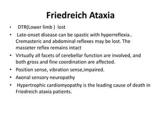 Friedreich Ataxia
• DTR(Lower limb ) lost
• Late-onset disease can be spastic with hyperreflexia..
Cremasteric and abdominal reflexes may be lost. The
masseter reflex remains intact
• Virtually all facets of cerebellar function are involved, and
both gross and fine coordination are affected.
• Position sense, vibration sense,impaired.
• Axonal sensory neuropathy
• Hypertrophic cardiomyopathy is the leading cause of death in
Friedreich ataxia patients.
 