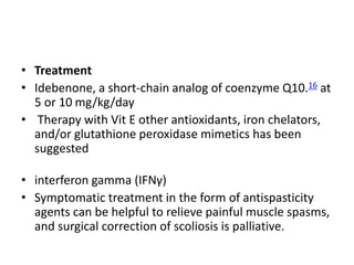 • Treatment
• Idebenone, a short-chain analog of coenzyme Q10.16 at
5 or 10 mg/kg/day
• Therapy with Vit E other antioxidants, iron chelators,
and/or glutathione peroxidase mimetics has been
suggested
• interferon gamma (IFNγ)
• Symptomatic treatment in the form of antispasticity
agents can be helpful to relieve painful muscle spasms,
and surgical correction of scoliosis is palliative.
 
