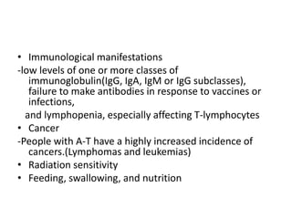 • Immunological manifestations
-low levels of one or more classes of
immunoglobulin(IgG, IgA, IgM or IgG subclasses),
failure to make antibodies in response to vaccines or
infections,
and lymphopenia, especially affecting T-lymphocytes
• Cancer
-People with A-T have a highly increased incidence of
cancers.(Lymphomas and leukemias)
• Radiation sensitivity
• Feeding, swallowing, and nutrition
 