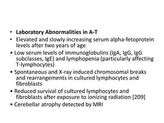 • Laboratory Abnormalities in A-T
• Elevated and slowly increasing serum alpha-fetoprotein
levels after two years of age
• Low serum levels of immunoglobulins (IgA, IgG, IgG
subclasses, IgE) and lymphopenia (particularly affecting
T-lymphocytes)
• Spontaneous and X-ray induced chromosomal breaks
and rearrangements in cultured lymphocytes and
fibroblasts
• Reduced survival of cultured lymphocytes and
fibroblasts after exposure to ionizing radiation [209]
• Cerebellar atrophy detected by MRI
 