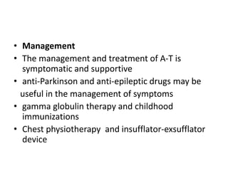 • Management
• The management and treatment of A-T is
symptomatic and supportive
• anti-Parkinson and anti-epileptic drugs may be
useful in the management of symptoms
• gamma globulin therapy and childhood
immunizations
• Chest physiotherapy and insufflator-exsufflator
device
 
