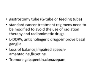 • gastrostomy tube (G-tube or feeding tube)
• standard cancer treatment regimens need to
be modified to avoid the use of radiation
therapy and radiomimetic drugs
• L-DOPA, anticholingeric drugs-improve basal
ganglia
• Loss of balance,impaired speech-
amantadine,fluxetine
• Tremors-gabapentin,clonazepam
 