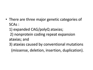 • There are three major genetic categories of
SCAs :
1) expanded CAG/polyQ ataxias;
2) nonprotein coding repeat expansion
ataxias; and
3) ataxias caused by conventional mutations
(missense, deletion, insertion, duplication).
 