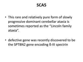 SCA5
• This rare and relatively pure form of slowly
progressive dominant cerebellar ataxia is
sometimes reported as the “Lincoln family
ataxia”.
• defective gene was recently discovered to be
the SPTBN2 gene encoding ß-III spectrin
 