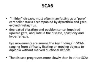 SCA6
• “milder” disease, most often manifesting as a “pure”
cerebellar ataxia accompanied by dysarthria and gaze-
evoked nystagmus.
• decreased vibration and position sense, impaired
upward gaze, and, late in the disease, spasticity and
hyperreflexia.
Eye movements are among the key findings in SCA6,
ranging from difficulty fixating on moving objects to
diplopia without marked ductional deficits.
• The disease progresses more slowly than in other SCAs
 