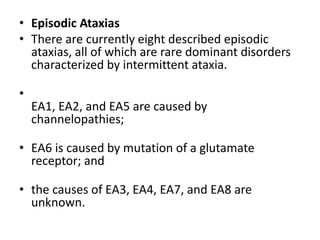 • Episodic Ataxias
• There are currently eight described episodic
ataxias, all of which are rare dominant disorders
characterized by intermittent ataxia.
•
EA1, EA2, and EA5 are caused by
channelopathies;
• EA6 is caused by mutation of a glutamate
receptor; and
• the causes of EA3, EA4, EA7, and EA8 are
unknown.
 