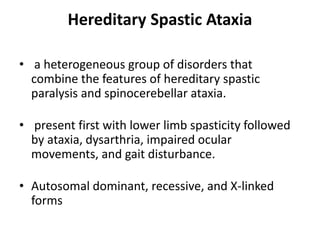 Hereditary Spastic Ataxia
• a heterogeneous group of disorders that
combine the features of hereditary spastic
paralysis and spinocerebellar ataxia.
• present first with lower limb spasticity followed
by ataxia, dysarthria, impaired ocular
movements, and gait disturbance.
• Autosomal dominant, recessive, and X-linked
forms
 