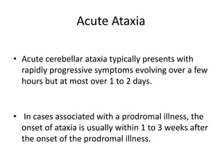 Acute Ataxia
• Acute cerebellar ataxia typically presents with
rapidly progressive symptoms evolving over a few
hours but at most over 1 to 2 days.
• In cases associated with a prodromal illness, the
onset of ataxia is usually within 1 to 3 weeks after
the onset of the prodromal illness.
 