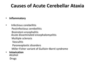 Causes of Acute Cerebellar Ataxia
• Inflammatory
• Infectious cerebellitis
Postinfectious cerebellitis
Brainstem encephalitis
Acute disseminated encephalomyelitis
Multiple sclerosis
Vasculitis
Paraneoplastic disorders
Miller Fisher variant of Guillain–Barré syndrome
• Intoxication
Alcohol
Drugs
 