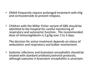 • OMAS frequently require prolonged treatment with IVIg
and corticosteroids to prevent relapses.
• Children with the Miller Fisher variant of GBS should be
admitted to the hospital for careful monitoring of
respiratory and autonomic function.. The recommended
dose of immunoglobulin is 2 g/kg over 2 to 5 days.
The decision for active treatment depends on status of
ambulation and respiratory and bulbar involvement.
• Systemic infections and brainstem encephalitis should be
treated with standard antibiotic/antiviral protocols,
although outcome in brainstem encephalitis is uncertain.
 
