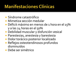 








Síndrome catastrófico
Mimetiza sección medular
Déficit máximo en menos de 1 hora en el 15%
y a las 24 horas en el 50%
Debilidad muscular y disfunción vesical
Parestesias, anestesia y barestesia
Dolor torácico posterior localizado
Reflejos osteotendinosos profundos
disminuidos
Debe ser simétrico

 