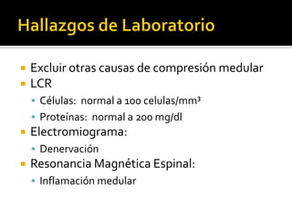 


Excluir otras causas de compresión medular
LCR
 Células: normal a 100 celulas/mm³
 Proteínas: normal a 200 mg/dl



Electromiograma:
 Denervación



Resonancia Magnética Espinal:
 Inflamación medular

 