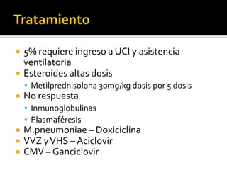 


5% requiere ingreso a UCI y asistencia
ventilatoria
Esteroides altas dosis
 Metilprednisolona 30mg/kg dosis por 5 dosis



No respuesta
 Inmunoglobulinas
 Plasmaféresis





M.pneumoniae – Doxiciclina
VVZ y VHS – Aciclovir
CMV – Ganciclovir

 