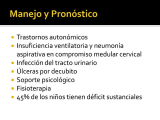 







Trastornos autonómicos
Insuficiencia ventilatoria y neumonía
aspirativa en compromiso medular cervical
Infección del tracto urinario
Úlceras por decubito
Soporte psicológico
Fisioterapia
45% de los niños tienen déficit sustanciales

 