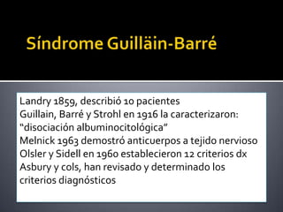 Landry 1859, describió 10 pacientes
Guillain, Barré y Strohl en 1916 la caracterizaron:
“disociación albuminocitológica”
Melnick 1963 demostró anticuerpos a tejido nervioso
Olsler y Sidell en 1960 establecieron 12 criterios dx
Asbury y cols, han revisado y determinado los
criterios diagnósticos

 