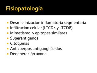 







Desmielinización inflamatoria segmentaria
Infiltración celular (LTCD4 y LTCD8)
Mimetismo y epitopes similares
Superantigenos
Citoquinas
Anticuerpos antigangliósidos
Degeneración axonal

 