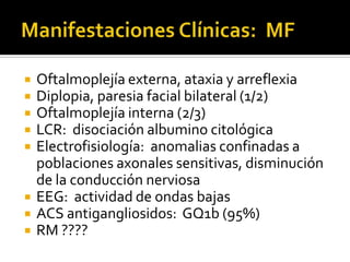 









Oftalmoplejía externa, ataxia y arreflexia
Diplopia, paresia facial bilateral (1/2)
Oftalmoplejía interna (2/3)
LCR: disociación albumino citológica
Electrofisiología: anomalias confinadas a
poblaciones axonales sensitivas, disminución
de la conducción nerviosa
EEG: actividad de ondas bajas
ACS antigangliosidos: GQ1b (95%)
RM ????

 