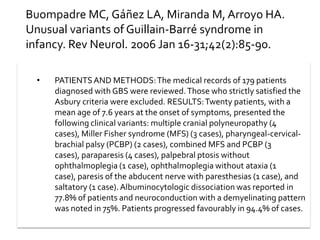 Buompadre MC, Gáñez LA, Miranda M, Arroyo HA.
Unusual variants of Guillain-Barré syndrome in
infancy. Rev Neurol. 2006 Jan 16-31;42(2):85-90.
•

PATIENTS AND METHODS: The medical records of 179 patients
diagnosed with GBS were reviewed. Those who strictly satisfied the
Asbury criteria were excluded. RESULTS: Twenty patients, with a
mean age of 7.6 years at the onset of symptoms, presented the
following clinical variants: multiple cranial polyneuropathy (4
cases), Miller Fisher syndrome (MFS) (3 cases), pharyngeal-cervicalbrachial palsy (PCBP) (2 cases), combined MFS and PCBP (3
cases), paraparesis (4 cases), palpebral ptosis without
ophthalmoplegia (1 case), ophthalmoplegia without ataxia (1
case), paresis of the abducent nerve with paresthesias (1 case), and
saltatory (1 case). Albuminocytologic dissociation was reported in
77.8% of patients and neuroconduction with a demyelinating pattern
was noted in 75%. Patients progressed favourably in 94.4% of cases.

 