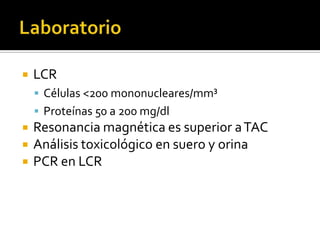 

LCR
 Células <200 mononucleares/mm³
 Proteínas 50 a 200 mg/dl





Resonancia magnética es superior a TAC
Análisis toxicológico en suero y orina
PCR en LCR

 