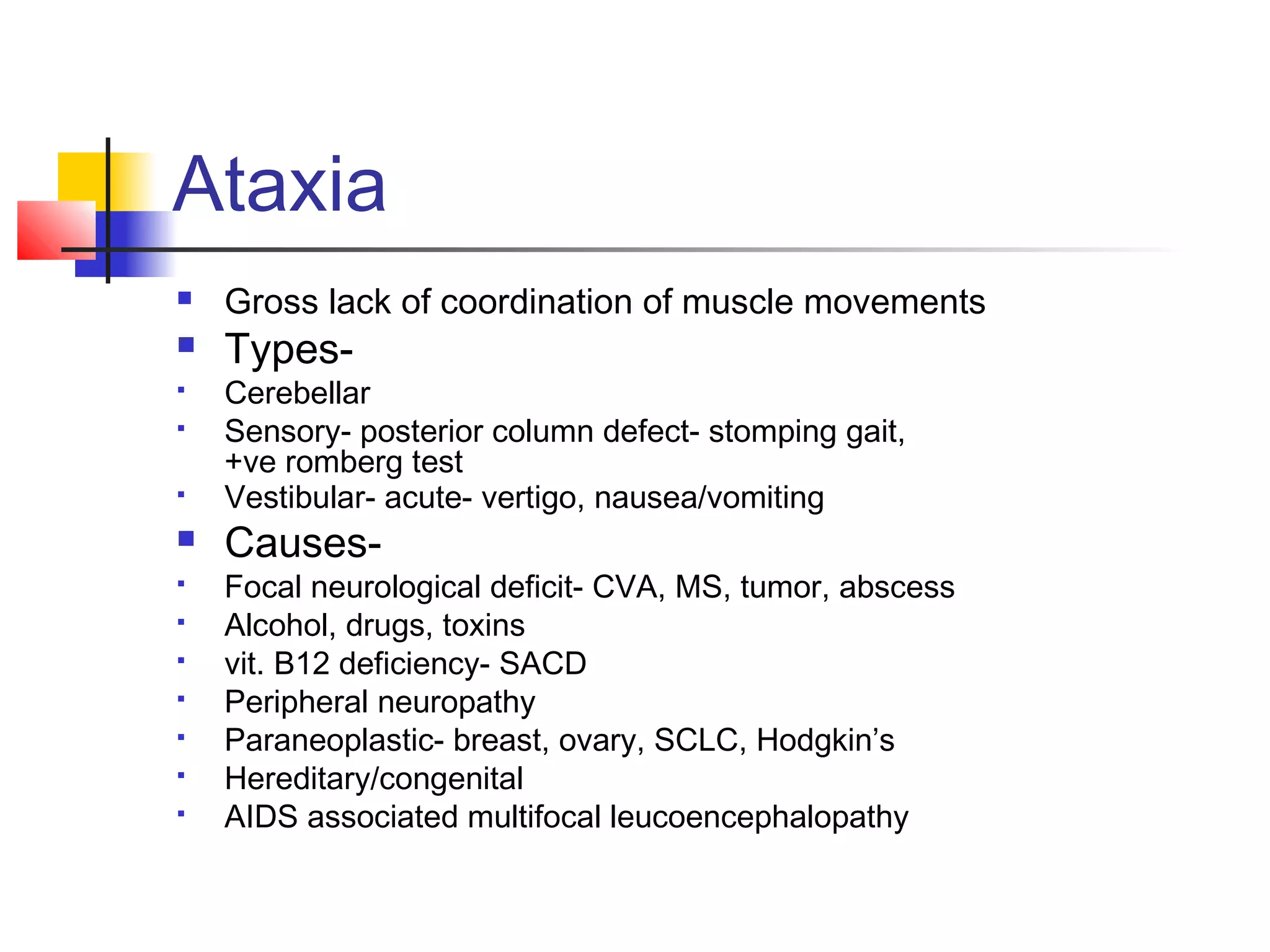 Ataxia
Gross lack of coordination of muscle movements
Types-
Cerebellar
Sensory- posterior column defect- stomping gait,
+ve romberg test
Vestibular- acute- vertigo, nausea/vomiting
Causes-
Focal neurological deficit- CVA, MS, tumor, abscess
Alcohol, drugs, toxins
vit. B12 deficiency- SACD
Peripheral neuropathy
Paraneoplastic- breast, ovary, SCLC, Hodgkin’s
Hereditary/congenital
AIDS associated multifocal leucoencephalopathy