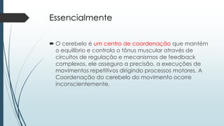 Essencialmente
 O cerebelo é um centro de coordenação que mantém
o equilíbrio e controla o tônus ​​muscular através de
circuitos de regulação e mecanismos de feedback
complexos, ele assegura a precisão, a execuções de
movimentos repetitivos dirigindo processos motores. A
Coordenação do cerebelo do movimento ocorre
inconscientemente.
 
