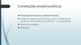 Correlações anatomoclínicas
 Principais sintomas do cerebelo lesado:
 Ataxia (incoordenação motora pode manifestar-se
ainda na articulação das palavras – voz arrastada)
 Perda do equilíbrio
 Hipotonia
 
