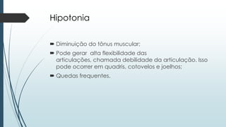 Hipotonia
 Diminuição do tônus muscular;
 Pode gerar alta flexibilidade das
articulações, chamada debilidade da articulação. Isso
pode ocorrer em quadris, cotovelos e joelhos;
 Quedas frequentes.
 