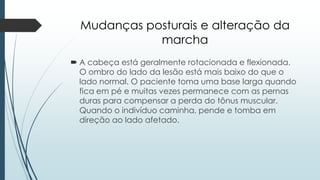 Mudanças posturais e alteração da
marcha
 A cabeça está geralmente rotacionada e flexionada.
O ombro do lado da lesão está mais baixo do que o
lado normal. O paciente toma uma base larga quando
fica em pé e muitas vezes permanece com as pernas
duras para compensar a perda do tônus ​​muscular.
Quando o indivíduo caminha, pende e tomba em
direção ao lado afetado.
 