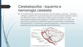 Cerebelopatias - Isquemia e
hemorragia cerebelar
 As manifestações clínicas são graves: dor de cabeça, náuseas, vômitos e
vertigem, geralmente acompanhados de marcha instável, disartria, desvio
da cabeça e desvio o olhar para o lado oposto da lesão. Grandes
hemorragias rapidamente produzem sonolência, estupor ou coma. Na
fase final, os pacientes manifestam espasmos extensores, instabilidade
hemodinâmica, e, finalmente, parada respiratória, a menos que a fossa
posterior possa ser descomprimida operatoriamente.
 