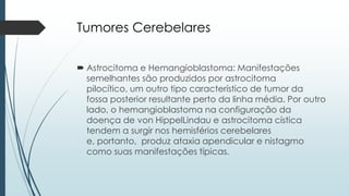 Tumores Cerebelares
 Astrocitoma e Hemangioblastoma: Manifestações
semelhantes são produzidos por astrocitoma
pilocítico, um outro tipo característico de tumor da
fossa posterior resultante perto da linha média. Por outro
lado, o hemangioblastoma na configuração da
doença de von HippelLindau e astrocitoma cística
tendem a surgir nos hemisférios cerebelares
e, portanto, produz ataxia apendicular e nistagmo
como suas manifestações típicas.
 