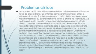 Problemas clínicos
 Um homem de 37 anos visitou o seu médico, pois havia notado falta de
força do braço direito. Os sintomas começaram seis meses antes e
estavam piorando. Também notou que a mão direita tremia ao tentar
movimentos finos, ou quando tentava inserir a chave na fechadura. Ao
andar a pé sentia que de vez em quando tendia a cair para o lado
direito, „como se houvesse bebido muito álcool‟. Ao exame físico, o
rosto estava ligeiramente inclinado para a esquerda e o ombro direito
permaneceu inferior ao esquerdo. Movimentos passivos de braços e
pernas mostraram hipotonia e frouxidão no lado direito. Quando lhe
pediram para caminhar apoiando o calcanhar e os dedos ao longo de
uma linha reta no chão, o paciente variou para o lado direito. Quando
perguntado se era capaz de tocar o nariz com o dedo indicador
direito, a mão direita demonstrava tremor e o dedo tendia a passar
próximo ao nariz. O discurso era normal e não mostrou nistagmo.
Usando seus conhecimentos de neuroanatomia, explique cada sinal e
sintoma. É provável que a lesão do cerebelo seja na linha media ou ao
lado?
 