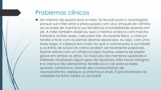 Problemas clínicos
 Um menino de quatro anos e meio, foi levado para o neurologista
porque sua mãe estava preocupada com seus ataques de vômitos
ao acordar de manhã e sua tendência à instabilidade quando em
pé. A mãe também observou que o menino andava com marcha
instável e muitas vezes, caia para trás. Ao exame físico, o criança
tendia a ficar com as pernas abertas separados, ou seja, com uma
base larga. A cabeça era maior do que o normal para a sua idade
e as linhas de sutura do crânio podiam ser facilmente palpáveis​​.
Exame retinal com um oftalmoscópio mostrou edema de papila
grave em ambos os olhos. Os músculos dos membros superiores e
inferiores mostraram algum grau de hipotonia. Não havia nistagmo
e a criança não demonstrou tendência a cair para os lados
quando caminhava. Usando seu conhecimento de
neuroanatomia, explique os sintomas e sinais. É provável lesão do
cerebelo na linha média ou ao lado?
 