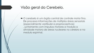 Visão geral do Cerebelo.
 O cerebelo é um órgão central de controle motor fino.
Ele processa informações de múltiplos áreas sensoriais
(especialmente vestibular e proprioceptivas)
, juntamente com impulsos motores e modula a
atividade motora de áreas nucleares no cérebro e na
medula espinhal.
 