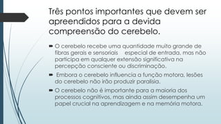 Três pontos importantes que devem ser
apreendidos para a devida
compreensão do cerebelo.
 O cerebelo recebe uma quantidade muito grande de
fibras gerais e sensoriais especial de entrada, mas não
participa em qualquer extensão significativa na
percepção consciente ou discriminação.
 Embora o cerebelo influencia a função motora, lesões
do cerebelo não irão produzir paralisia.
 O cerebelo não é importante para a maioria dos
processos cognitivos, mas ainda assim desempenha um
papel crucial na aprendizagem e na memória motora.
 
