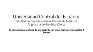 Universidad Central del Ecuador
Facultad de ciencias médicas-Carrera de Medicina
Asignatura de Genética Clínica
Reporte de un caso clínico de una paciente con ataxia espinocerebelosa tipo 2
(SCA2)
 