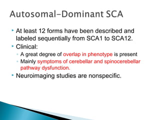  At least 12 forms have been described and
labeled sequentially from SCA1 to SCA12.
 Clinical:
◦ A great degree of overlap in phenotype is present
◦ Mainly symptoms of cerebellar and spinocerebellar
pathway dysfunction.
 Neuroimaging studies are nonspecific.
 