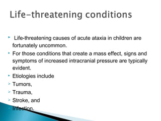   Life-threatening causes of acute ataxia in children are
fortunately uncommon.
 For those conditions that create a mass effect, signs and
symptoms of increased intracranial pressure are typically
evident.
 Etiologies include
 Tumors,
 Trauma,
 Stroke, and
 Infection.
 