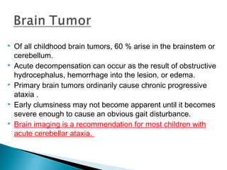  Of all childhood brain tumors, 60 % arise in the brainstem or
cerebellum.
 Acute decompensation can occur as the result of obstructive
hydrocephalus, hemorrhage into the lesion, or edema.
 Primary brain tumors ordinarily cause chronic progressive
ataxia .
 Early clumsiness may not become apparent until it becomes
severe enough to cause an obvious gait disturbance.
 Brain imaging is a recommendation for most children with
acute cerebellar ataxia.
 