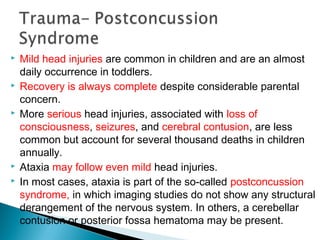  Mild head injuries are common in children and are an almost
daily occurrence in toddlers.
 Recovery is always complete despite considerable parental
concern.
 More serious head injuries, associated with loss of
consciousness, seizures, and cerebral contusion, are less
common but account for several thousand deaths in children
annually.
 Ataxia may follow even mild head injuries.
 In most cases, ataxia is part of the so-called postconcussion
syndrome, in which imaging studies do not show any structural
derangement of the nervous system. In others, a cerebellar
contusion or posterior fossa hematoma may be present.
 