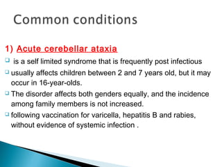 1) Acute cerebellar ataxia
 is a self limited syndrome that is frequently post infectious
 usually affects children between 2 and 7 years old, but it may
occur in 16-year-olds.
 The disorder affects both genders equally, and the incidence
among family members is not increased.
 following vaccination for varicella, hepatitis B and rabies,
without evidence of systemic infection .
 