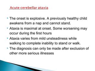  The onset is explosive. A previously healthy child
awakens from a nap and cannot stand.
 Ataxia is maximal at onset. Some worsening may
occur during the first hours
 Ataxia varies from mild unsteadiness while
walking to complete inability to stand or walk.
 The diagnosis can only be made after exclusion of
other more serious illnesses
 